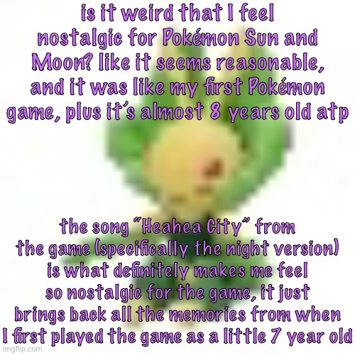144p Leavanny | is it weird that I feel nostalgic for Pokémon Sun and Moon? like it seems reasonable, and it was like my first Pokémon game, plus it’s almost 8 years old atp; the song “Heahea City” from the game (specifically the night version) is what definitely makes me feel so nostalgic for the game, it just brings back all the memories from when I first played the game as a little 7 year old | image tagged in 144p leavanny | made w/ Imgflip meme maker