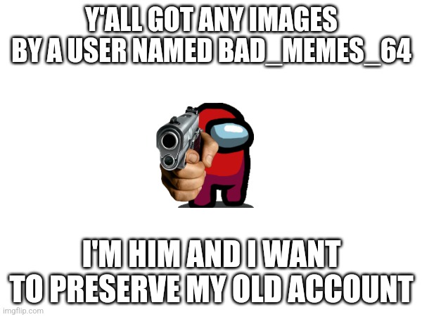 Please | Y'ALL GOT ANY IMAGES BY A USER NAMED BAD_MEMES_64; I'M HIM AND I WANT TO PRESERVE MY OLD ACCOUNT | image tagged in gone,help,old | made w/ Imgflip meme maker