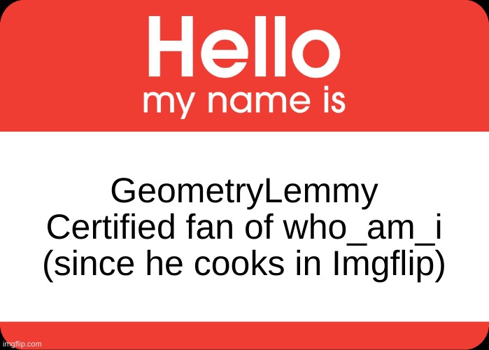 who_am_i is actually so good at Imgflip tho | GeometryLemmy
Certified fan of who_am_i (since he cooks in Imgflip) | image tagged in hello my name is,who_am_i,imgflip,imgflip user,imgflip users,time to cook | made w/ Imgflip meme maker