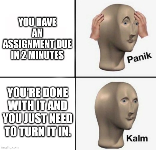 panik kalm | YOU HAVE AN ASSIGNMENT DUE IN 2 MINUTES; YOU'RE DONE WITH IT AND YOU JUST NEED TO TURN IT IN. | image tagged in panik kalm | made w/ Imgflip meme maker