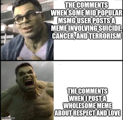 Not /j unfortunately | THE COMMENTS WHEN SOME MID POPULAR MSMG USER POSTS A MEME INVOLVING SUICIDE, CANCER, AND TERRORISM; THE COMMENTS WHEN I POST A WHOLESOME MEME ABOUT RESPECT AND LOVE | image tagged in hulk agrees and disagrees | made w/ Imgflip meme maker