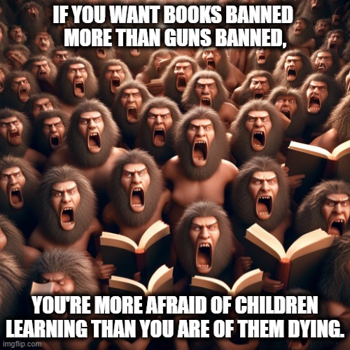 IF YOU WANT BOOKS BANNED 
MORE THAN GUNS BANNED, YOU'RE MORE AFRAID OF CHILDREN LEARNING THAN YOU ARE OF THEM DYING. | image tagged in maga,banned,books,never,guns,fear | made w/ Imgflip meme maker