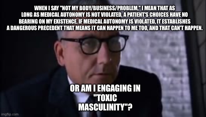 Smartass Sam | WHEN I SAY "NOT MY BODY/BUSINESS/PROBLEM," I MEAN THAT AS LONG AS MEDICAL AUTONOMY IS NOT VIOLATED, A PATIENT'S CHOICES HAVE NO BEARING ON MY EXISTENCE. IF MEDICAL AUTONOMY IS VIOLATED, IT ESTABLISHES A DANGEROUS PRECEDENT THAT MEANS IT CAN HAPPEN TO ME TOO, AND THAT CAN'T HAPPEN. OR AM I ENGAGING IN
"TOXIC
MASCULINITY"? | image tagged in smartass sam | made w/ Imgflip meme maker