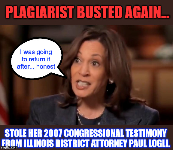 More evidence of Kamala plagiarism | PLAGIARIST BUSTED AGAIN... I was going to return it after... honest; STOLE HER 2007 CONGRESSIONAL TESTIMONY FROM ILLINOIS DISTRICT ATTORNEY PAUL LOGLI. | image tagged in kamala harris,plagiarism | made w/ Imgflip meme maker