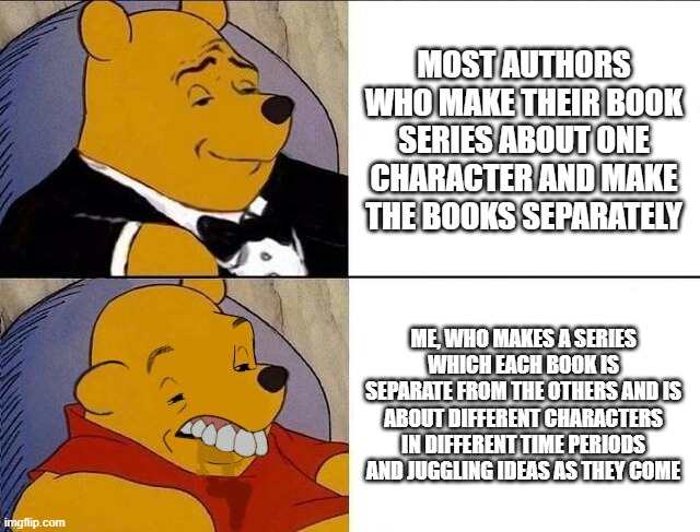 Why am I this way? | MOST AUTHORS WHO MAKE THEIR BOOK SERIES ABOUT ONE CHARACTER AND MAKE THE BOOKS SEPARATELY; ME, WHO MAKES A SERIES WHICH EACH BOOK IS SEPARATE FROM THE OTHERS AND IS ABOUT DIFFERENT CHARACTERS IN DIFFERENT TIME PERIODS AND JUGGLING IDEAS AS THEY COME | image tagged in tuxedo winnie the pooh grossed reverse,this is in fun because i couldn't find the proper stream | made w/ Imgflip meme maker