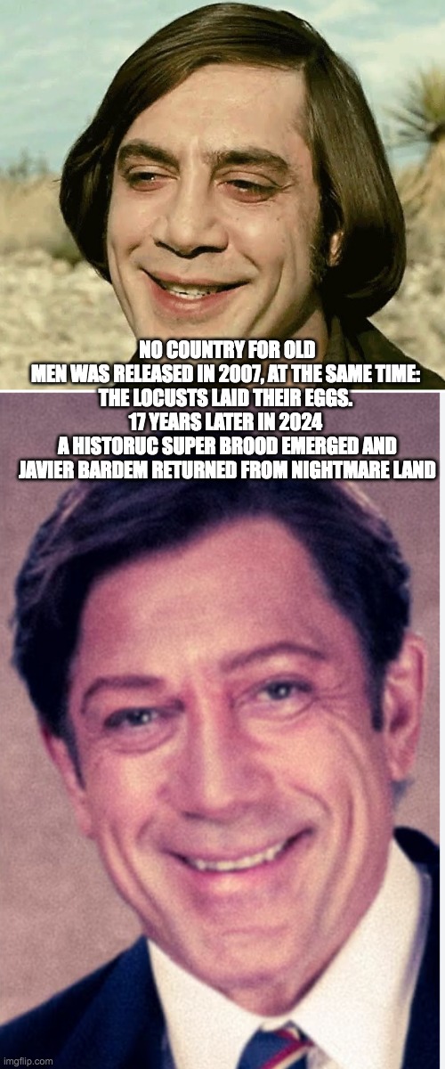 Javier, Nightmare King of the Locusts | NO COUNTRY FOR OLD MEN WAS RELEASED IN 2007, AT THE SAME TIME: 
THE LOCUSTS LAID THEIR EGGS. 
17 YEARS LATER IN 2024 
A HISTORUC SUPER BROOD EMERGED AND
JAVIER BARDEM RETURNED FROM NIGHTMARE LAND | image tagged in horror | made w/ Imgflip meme maker