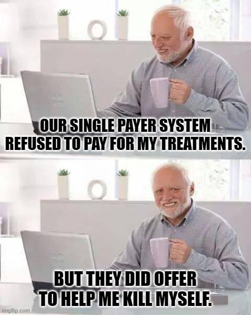 government health care | OUR SINGLE PAYER SYSTEM REFUSED TO PAY FOR MY TREATMENTS. BUT THEY DID OFFER TO HELP ME KILL MYSELF. | image tagged in memes,hide the pain harold | made w/ Imgflip meme maker