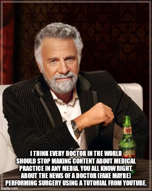 doctor | I THINK EVERY DOCTOR IN THE WORLD SHOULD STOP MAKING CONTENT ABOUT MEDICAL PRACTICE IN ANY MEDIA. YOU ALL KNOW RIGHT, ABOUT THE NEWS OF A DOCTOR (FAKE MAYBE) PERFORMING SURGERY USING A TUTORIAL FROM YOUTUBE. | image tagged in memes,the most interesting man in the world | made w/ Imgflip meme maker