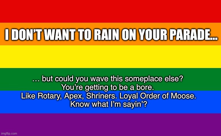 Over the Rainbow | I DON’T WANT TO RAIN ON YOUR PARADE…; … but could you wave this someplace else? 
You’re getting to be a bore. 
Like Rotary, Apex, Shriners. Loyal Order of Moose.
Know what I’m sayin’? | image tagged in lqbtq,funny memes | made w/ Imgflip meme maker