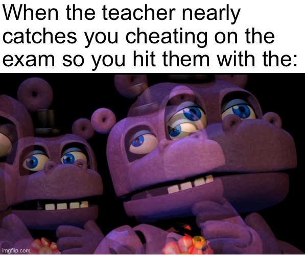 mr hippo thinking | When the teacher nearly catches you cheating on the exam so you hit them with the: | image tagged in mr hippo thinking,exams,school,five nights at freddys | made w/ Imgflip meme maker