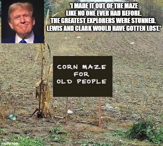 Trump maze | 'I MADE IT OUT OF THE MAZE LIKE NO ONE EVER HAD BEFORE.
THE GREATEST EXPLORERS WERE STUNNED. 
LEWIS AND CLARK WOULD HAVE GOTTEN LOST.' | image tagged in trump,corn,maze,lost | made w/ Imgflip meme maker