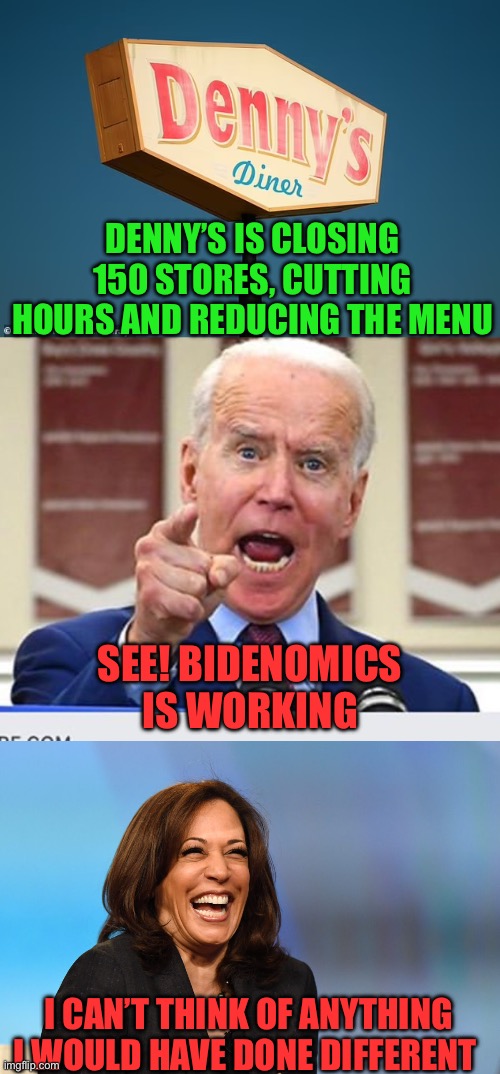 Every week businesses are closing locations. Tell me again the economy is doing good. | DENNY’S IS CLOSING 150 STORES, CUTTING HOURS AND REDUCING THE MENU; SEE! BIDENOMICS IS WORKING; I CAN’T THINK OF ANYTHING I WOULD HAVE DONE DIFFERENT | image tagged in joe biden no malarkey,kamala harris laughing,dennys,closing | made w/ Imgflip meme maker