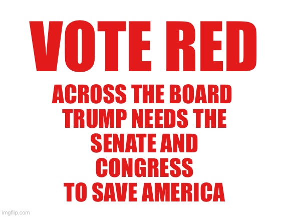 This message brought to you by Americans against Communism | VOTE RED; ACROSS THE BOARD 
TRUMP NEEDS THE
SENATE AND
CONGRESS
TO SAVE AMERICA | image tagged in blank white template | made w/ Imgflip meme maker