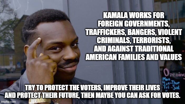 You are not intitled to minority votes because of your skin tone. | KAMALA WORKS FOR FOREIGN GOVERNMENTS, TRAFFICKERS, BANGERS, VIOLENT CRIMINALS, TERRORISTS, AND AGAINST TRADITIONAL AMERICAN FAMILIES AND VALUES; TRY TO PROTECT THE VOTERS, IMPROVE THEIR LIVES AND PROTECT THEIR FUTURE, THEN MAYBE YOU CAN ASK FOR VOTES. | image tagged in roll safe think about it,minority votes,know kamala,democrat war on america,border czar,fire kamala | made w/ Imgflip meme maker