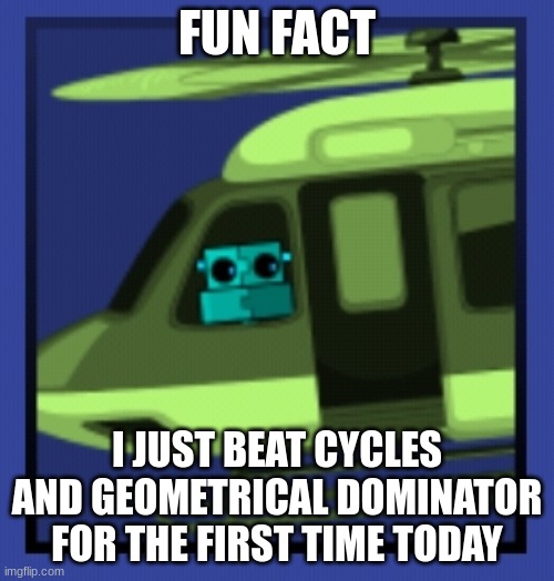 Scratch in chopper | FUN FACT; I JUST BEAT CYCLES AND GEOMETRICAL DOMINATOR FOR THE FIRST TIME TODAY | image tagged in scratch in chopper | made w/ Imgflip meme maker