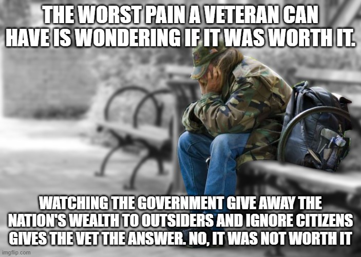 This we cannot defend | THE WORST PAIN A VETERAN CAN HAVE IS WONDERING IF IT WAS WORTH IT. WATCHING THE GOVERNMENT GIVE AWAY THE NATION'S WEALTH TO OUTSIDERS AND IGNORE CITIZENS GIVES THE VET THE ANSWER. NO, IT WAS NOT WORTH IT | image tagged in homeless vet,this we cannot defend,democrat war on america,not worthy of sacrifice,daily struggle,never again | made w/ Imgflip meme maker