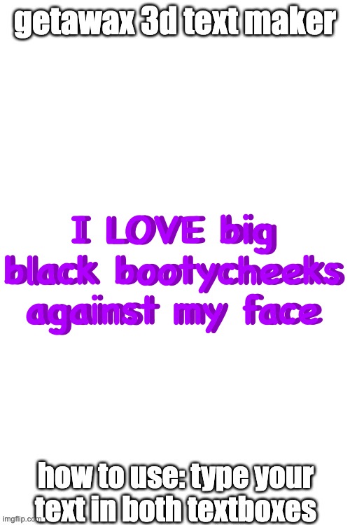 3d text maker | I LOVE big black bootycheeks against my face; I LOVE big black bootycheeks against my face | image tagged in 3d text maker | made w/ Imgflip meme maker