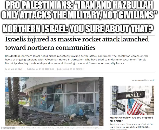 Honestly, do they enjoy being stupid or something? | PRO PALESTINIANS: "IRAN AND HAZBULLAH ONLY ATTACKS THE MILITARY, NOT CIVILIANS"; NORTHERN ISRAEL: YOU SURE ABOUT THAT? | image tagged in israel,terrorism,stupid people,attack,rocket | made w/ Imgflip meme maker