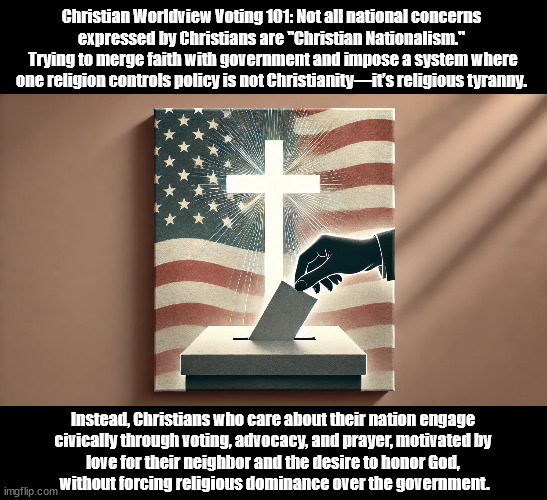 Christian National Concern Vs Christian Nationalism | Christian Worldview Voting 101: Not all national concerns 
expressed by Christians are "Christian Nationalism." 
Trying to merge faith with government and impose a system where one religion controls policy is not Christianity—it’s religious tyranny. Instead, Christians who care about their nation engage
 civically through voting, advocacy, and prayer, motivated by 
love for their neighbor and the desire to honor God,
 without forcing religious dominance over the government. | image tagged in christians christianity,american politics,voting | made w/ Imgflip meme maker