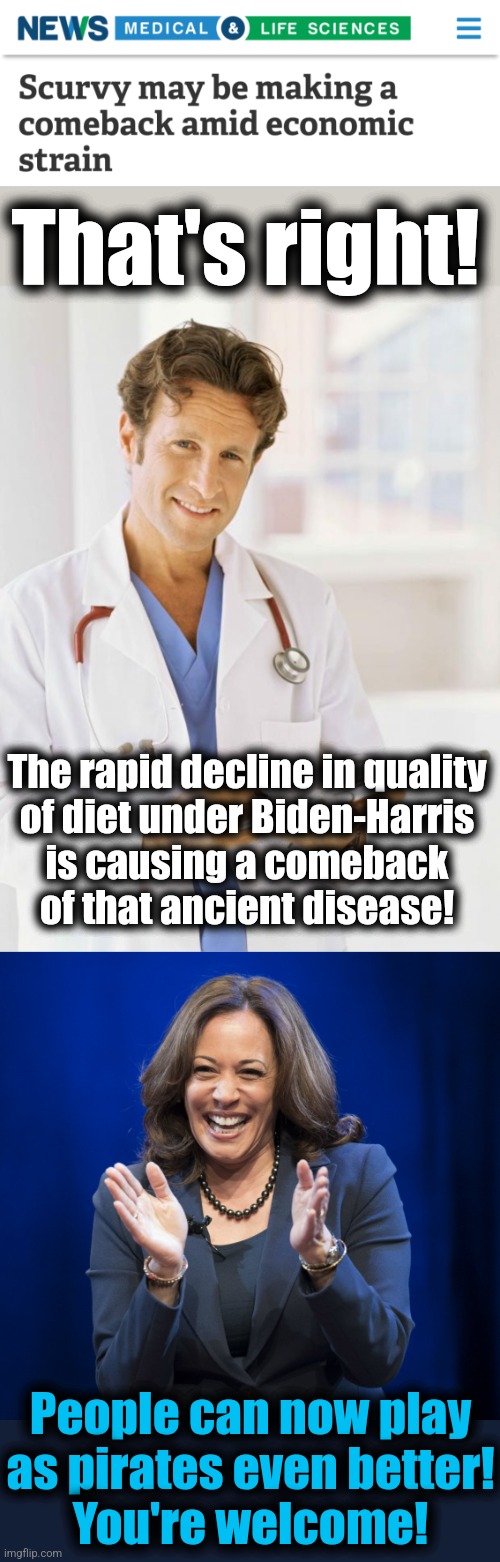 Scurvy! | That's right! The rapid decline in quality
of diet under Biden-Harris
is causing a comeback
of that ancient disease! People can now play
as pirates even better!
You're welcome! | image tagged in doctor,kamala harris laughing,scurvy,democrats,memes,pirates | made w/ Imgflip meme maker