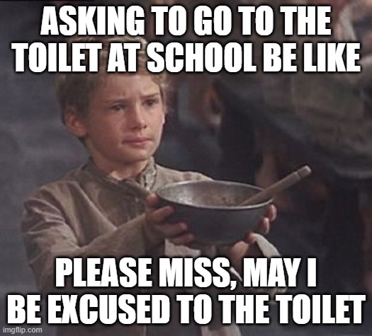 Asking to go to the toilet in school | ASKING TO GO TO THE TOILET AT SCHOOL BE LIKE; PLEASE MISS, MAY I BE EXCUSED TO THE TOILET | image tagged in please sir may i have some more | made w/ Imgflip meme maker