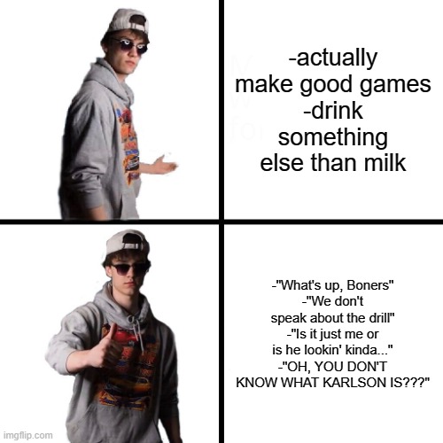 yes | -actually make good games
-drink something else than milk; -"What's up, Boners"
-"We don't speak about the drill"
-"Is it just me or is he lookin' kinda..."
-"OH, YOU DON'T KNOW WHAT KARLSON IS???" | image tagged in dani drake format,dani | made w/ Imgflip meme maker