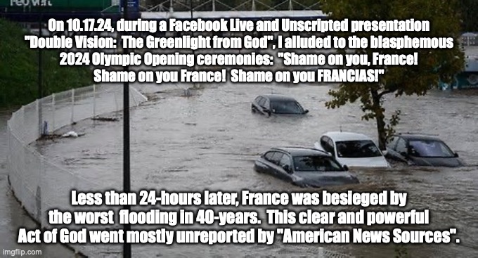 Truth, Power and Authority. | On 10.17.24, during a Facebook Live and Unscripted presentation
"Double Vision:  The Greenlight from God", I alluded to the blasphemous
2024 Olympic Opening ceremonies:  "Shame on you, France!
Shame on you France!  Shame on you FRANCIAS!"; Less than 24-hours later, France was besieged by
the worst  flooding in 40-years.  This clear and powerful
Act of God went mostly unreported by "American News Sources". | image tagged in flood | made w/ Imgflip meme maker