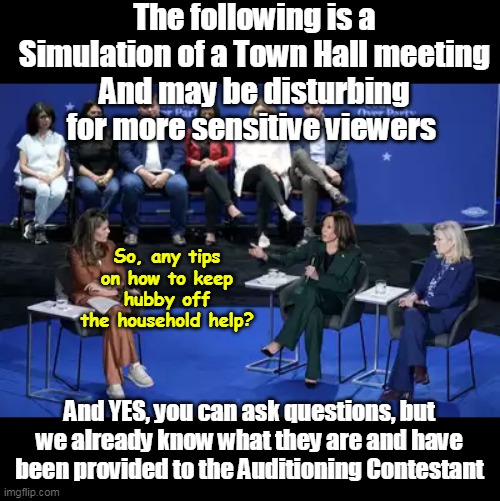 Maria Shriver has a LOT in common with Kamala | The following is a Simulation of a Town Hall meeting
And may be disturbing for more sensitive viewers; So, any tips on how to keep hubby off the household help? And YES, you can ask questions, but we already know what they are and have been provided to the Auditioning Contestant | image tagged in shriver kamala town hall simulation meme | made w/ Imgflip meme maker