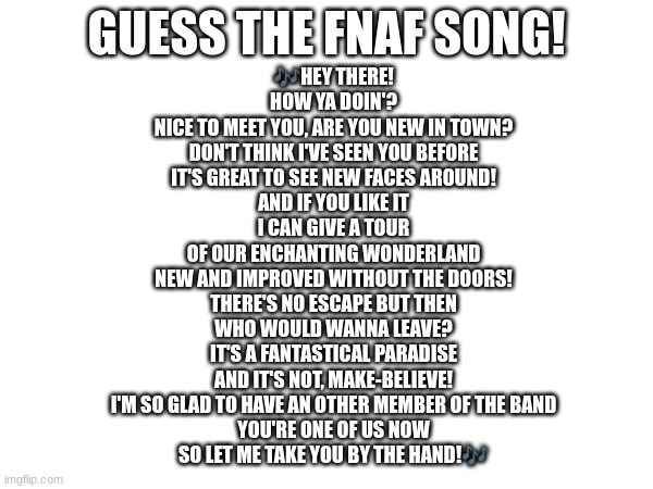 Guess the FNAF song (No cheating and looking up the lyrics either) | GUESS THE FNAF SONG! 🎶HEY THERE!
HOW YA DOIN'?
NICE TO MEET YOU, ARE YOU NEW IN TOWN?
DON'T THINK I'VE SEEN YOU BEFORE
IT'S GREAT TO SEE NEW FACES AROUND!
AND IF YOU LIKE IT
I CAN GIVE A TOUR
OF OUR ENCHANTING WONDERLAND
NEW AND IMPROVED WITHOUT THE DOORS!
THERE'S NO ESCAPE BUT THEN
WHO WOULD WANNA LEAVE?
IT'S A FANTASTICAL PARADISE
AND IT'S NOT, MAKE-BELIEVE!
I'M SO GLAD TO HAVE AN OTHER MEMBER OF THE BAND
YOU'RE ONE OF US NOW
SO LET ME TAKE YOU BY THE HAND!🎶 | image tagged in fnaf,fnaf song | made w/ Imgflip meme maker