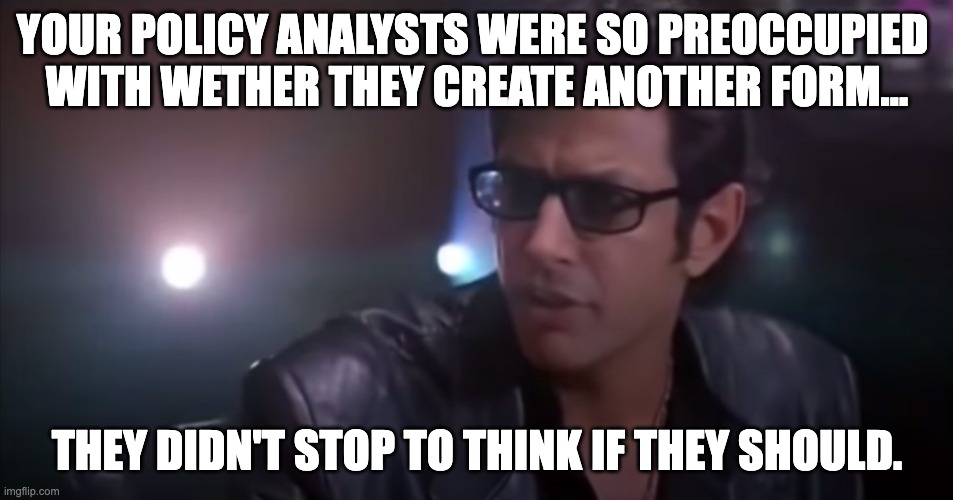 Jurassic Park Could vs Should | YOUR POLICY ANALYSTS WERE SO PREOCCUPIED 
WITH WETHER THEY CREATE ANOTHER FORM…; THEY DIDN'T STOP TO THINK IF THEY SHOULD. | image tagged in jurassic park could vs should | made w/ Imgflip meme maker