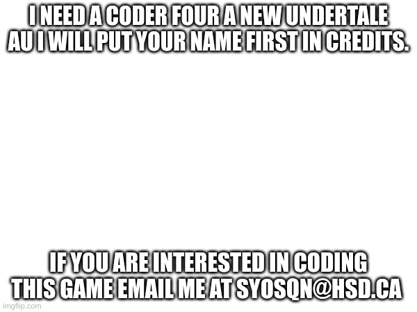 coder for new Undertale game | I NEED A CODER FOUR A NEW UNDERTALE AU I WILL PUT YOUR NAME FIRST IN CREDITS. IF YOU ARE INTERESTED IN CODING THIS GAME EMAIL ME AT SYOSQN@HSD.CA | image tagged in please help me | made w/ Imgflip meme maker