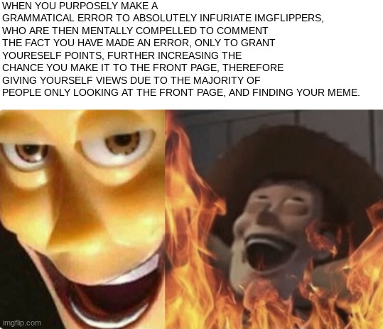 Be honest, how long did it take you to find it? | WHEN YOU PURPOSELY MAKE A GRAMMATICAL ERROR TO ABSOLUTELY INFURIATE IMGFLIPPERS, WHO ARE THEN MENTALLY COMPELLED TO COMMENT THE FACT YOU HAVE MADE AN ERROR, ONLY TO GRANT YOURESELF POINTS, FURTHER INCREASING THE CHANCE YOU MAKE IT TO THE FRONT PAGE, THEREFORE GIVING YOURSELF VIEWS DUE TO THE MAJORITY OF PEOPLE ONLY LOOKING AT THE FRONT PAGE, AND FINDING YOUR MEME. | image tagged in satanic woody no spacing,bad grammar and spelling memes,satanic woody | made w/ Imgflip meme maker