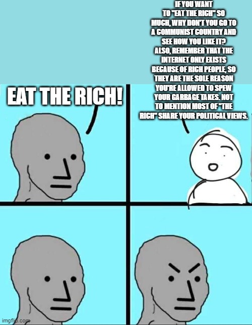 This ALWAYS causes them to shut down and throw a temper tantrum. Without fail. | IF YOU WANT TO "EAT THE RICH" SO MUCH, WHY DON'T YOU GO TO A COMMUNIST COUNTRY AND SEE HOW YOU LIKE IT?
ALSO, REMEMBER THAT THE INTERNET ONLY EXISTS BECAUSE OF RICH PEOPLE, SO THEY ARE THE SOLE REASON YOU'RE ALLOWED TO SPEW YOUR GARBAGE TAKES. NOT TO MENTION MOST OF "THE RICH" SHARE YOUR POLITICAL VIEWS. EAT THE RICH! | image tagged in npc meme,liberal logic,liberal hypocrisy,politics,memes | made w/ Imgflip meme maker