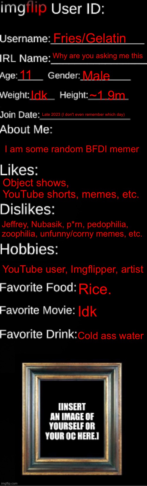 imgflip ID Card | Fries/Gelatin; Why are you asking me this; 11; Male; Idk; ~1.9m; Late 2023 (I don't even remember which day); I am some random BFDI memer; Object shows, YouTube shorts, memes, etc. Jeffrey, Nubasik, p*rn, pedophilia, zoophilia, unfunny/corny memes, etc. YouTube user, Imgflipper, artist; Rice. Idk; Cold ass water | image tagged in imgflip id card | made w/ Imgflip meme maker