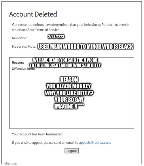 Kid gets his account deleted | 2/34/1223; USED MEAN WORDS TO MINOR WHO IS BLACK; WE HAVE HEARD YOU SAID THE N WORD TO THIS INNOCENT MINOR WHO SAID DITTY; REASON
YOU BLACK MONKEY 
WHY YOU LIKE DITTY?
YOUR SO GAY
IMAGINE N**** | image tagged in banned from roblox | made w/ Imgflip meme maker