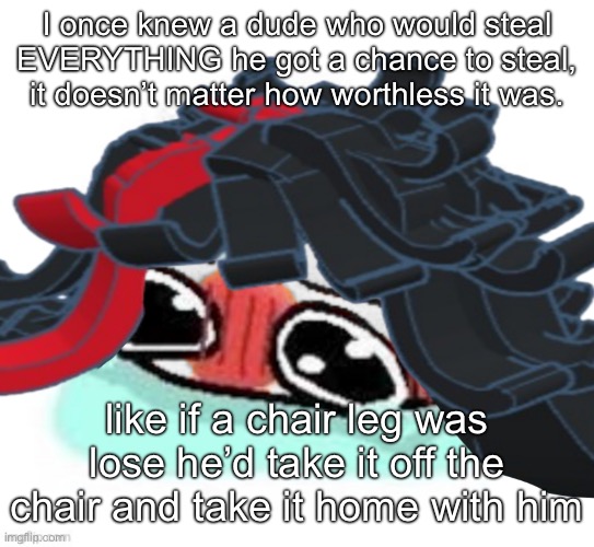 Amb shamb bbbmba | I once knew a dude who would steal EVERYTHING he got a chance to steal, it doesn’t matter how worthless it was. like if a chair leg was lose he’d take it off the chair and take it home with him | image tagged in amb shamb bbbmba | made w/ Imgflip meme maker