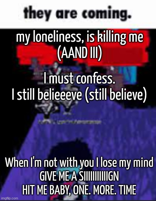 W or L song? | my loneliness, is killing me
(AAND III); I must confess.
I still belieeeve (still believe); When I'm not with you I lose my mind
GIVE ME A SIIIIIIIIIIIGN

HIT ME BABY, ONE. MORE. TIME | image tagged in they are coming | made w/ Imgflip meme maker