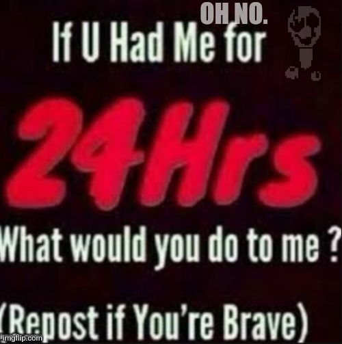 If u had me for 24hrs | OH NO. | image tagged in if u had me for 24hrs | made w/ Imgflip meme maker