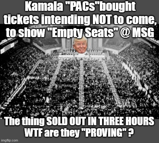 Desperation in a NUT shell | Kamala "PACs"bought tickets intending NOT to come, to show "Empty Seats" @ MSG; The thing SOLD OUT IN THREE HOURS
WTF are they "PROVING" ? | image tagged in madison square garden rally trump meme | made w/ Imgflip meme maker