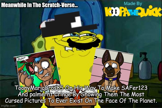 I Do This Because My Friends' Reactions Are Funny! | Meanwhile In The Scratch-Verse... ToonyMarioBros85 On His Way To Make SAFer123 And palmerht Cringe By Showing Them The Most Cursed Pictures To Ever Exist On The Face Of The Planet. | image tagged in memes,don't you squidward | made w/ Imgflip meme maker