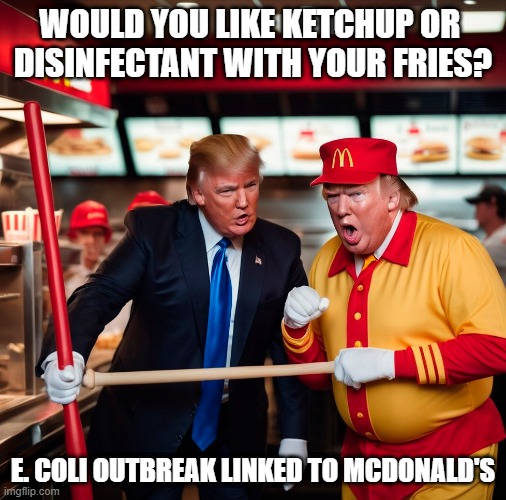 E. coli outbreak linked to McDonald's. "Maybe you can inject disinfectant to kill the E. coli. It kills it in a minute" | WOULD YOU LIKE KETCHUP OR 
DISINFECTANT WITH YOUR FRIES? E. COLI OUTBREAK LINKED TO MCDONALD'S | image tagged in donald trump,mcdonalds,disinfectant,injection,e coli,donald trump the clown | made w/ Imgflip meme maker