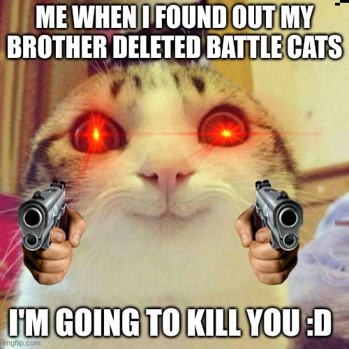 battle cats | ME WHEN I FOUND OUT MY BROTHER DELETED BATTLE CATS; I'M GOING TO KILL YOU :D | image tagged in memes,smiling cat | made w/ Imgflip meme maker