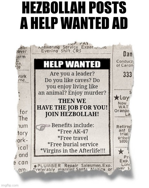 If Hezbollah keeps losing members at the current rate,  they'll need to start posting help wanted ads! | HEZBOLLAH POSTS A HELP WANTED AD; Are you a leader? Do you like caves? Do you enjoy living like an animal? Enjoy murder? THEN WE HAVE THE JOB FOR YOU!
JOIN HEZBOLLAH! Benefits include:
*Free AK-47
*Free travel
*Free burial service
*Virgins in the Afterlife!!! | image tagged in help wanted template,terrorists,dumb people,failure,you had one job,middle east | made w/ Imgflip meme maker