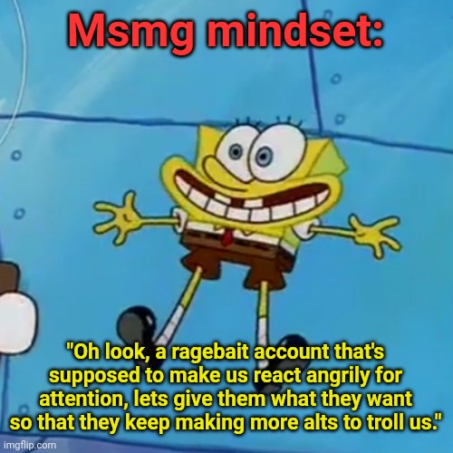 It's like y'all enjoy being trolled atp | Msmg mindset:; "Oh look, a ragebait account that's supposed to make us react angrily for attention, lets give them what they want so that they keep making more alts to troll us." | image tagged in spob | made w/ Imgflip meme maker