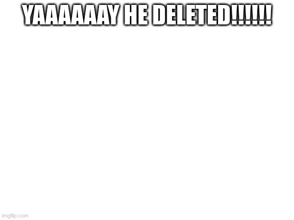 YAAAAAAY HE DELETED!!!!!! | made w/ Imgflip meme maker