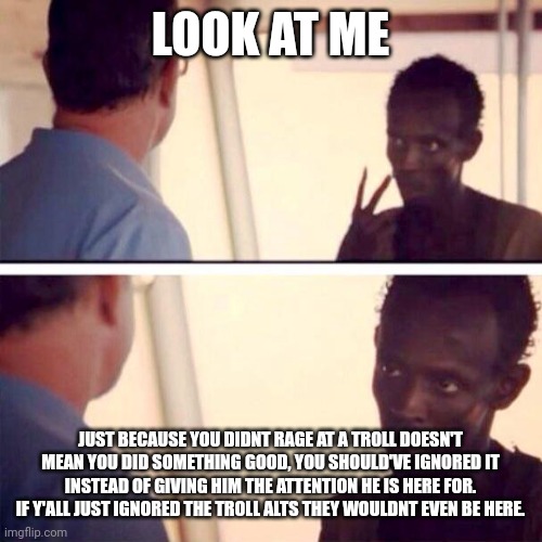 "but but but he posts naked photos" AND YOU GIVE HIM A REASON TO | LOOK AT ME; JUST BECAUSE YOU DIDNT RAGE AT A TROLL DOESN'T MEAN YOU DID SOMETHING GOOD, YOU SHOULD'VE IGNORED IT INSTEAD OF GIVING HIM THE ATTENTION HE IS HERE FOR. IF Y'ALL JUST IGNORED THE TROLL ALTS THEY WOULDNT EVEN BE HERE. | image tagged in memes,captain phillips - i'm the captain now | made w/ Imgflip meme maker