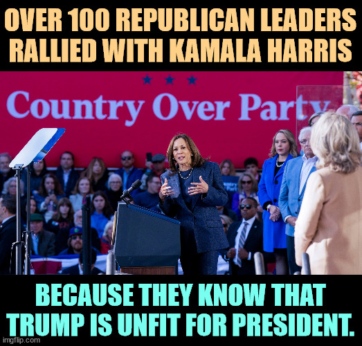 Over 100 GOP leaders rallied with Harris because they know Trump is unfit. Military, economic, law'n'order, all against Trump. | OVER 100 REPUBLICAN LEADERS RALLIED WITH KAMALA HARRIS; BECAUSE THEY KNOW THAT TRUMP IS UNFIT FOR PRESIDENT. | image tagged in over 100 gop leaders rallied with harris because trump is unfit,republicans,vote,kamala harris,trump,crazy | made w/ Imgflip meme maker