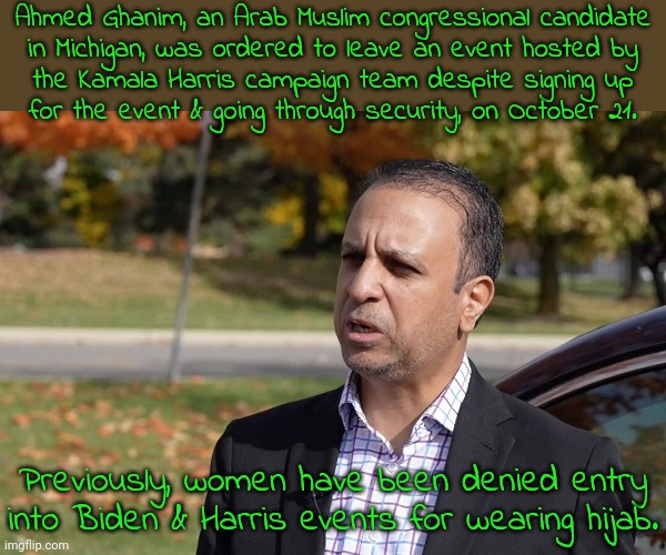 This is how the Democratic Party drives people to third parties. | Ahmed Ghanim, an Arab Muslim congressional candidate
in Michigan, was ordered to leave an event hosted by
the Kamala Harris campaign team despite signing up
for the event & going through security, on October 21. Previously, women have been denied entry into Biden & Harris events for wearing hijab. | image tagged in islamophobia,racism,which side are you on,hypocrisy,politics suck | made w/ Imgflip meme maker