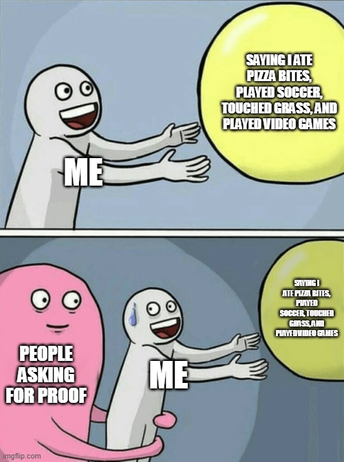 ask for proof, I DARE YOU! (I did, tho.) | SAYING I ATE PIZZA BITES, PLAYED SOCCER, TOUCHED GRASS, AND PLAYED VIDEO GAMES; ME; SAYING I ATE PIZZA BITES, PLAYED SOCCER, TOUCHED GRASS, AND PLAYED VIDEO GAMES; PEOPLE ASKING FOR PROOF; ME | image tagged in i touched grass,i ate pizza bites,i had fun,i played games,today was a good day,thank you for reading | made w/ Imgflip meme maker