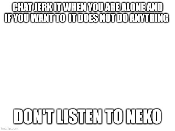 CHAT JERK IT WHEN YOU ARE ALONE AND IF YOU WANT TO  IT DOES NOT DO ANYTHING; DON'T LISTEN TO NEKO | made w/ Imgflip meme maker